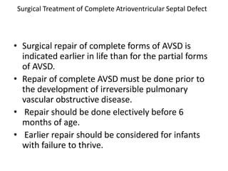 Surgical Treatment of Complete Atrioventricular Septal Defect



• Surgical repair of complete forms of AVSD is
  indicated earlier in life than for the partial forms
  of AVSD.
• Repair of complete AVSD must be done prior to
  the development of irreversible pulmonary
  vascular obstructive disease.
• Repair should be done electively before 6
  months of age.
• Earlier repair should be considered for infants
  with failure to thrive.
 