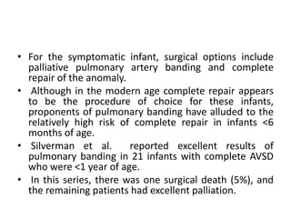 • For the symptomatic infant, surgical options include
  palliative pulmonary artery banding and complete
  repair of the anomaly.
• Although in the modern age complete repair appears
  to be the procedure of choice for these infants,
  proponents of pulmonary banding have alluded to the
  relatively high risk of complete repair in infants <6
  months of age.
• Silverman et al.       reported excellent results of
  pulmonary banding in 21 infants with complete AVSD
  who were <1 year of age.
• In this series, there was one surgical death (5%), and
  the remaining patients had excellent palliation.
 