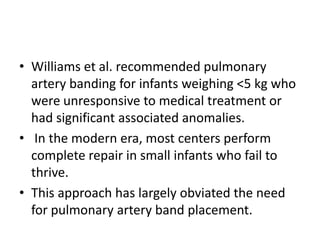 • Williams et al. recommended pulmonary
  artery banding for infants weighing <5 kg who
  were unresponsive to medical treatment or
  had significant associated anomalies.
• In the modern era, most centers perform
  complete repair in small infants who fail to
  thrive.
• This approach has largely obviated the need
  for pulmonary artery band placement.
 