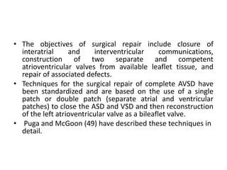 • The objectives of surgical repair include closure of
  interatrial     and     interventricular       communications,
  construction of two separate and competent
  atrioventricular valves from available leaflet tissue, and
  repair of associated defects.
• Techniques for the surgical repair of complete AVSD have
  been standardized and are based on the use of a single
  patch or double patch (separate atrial and ventricular
  patches) to close the ASD and VSD and then reconstruction
  of the left atrioventricular valve as a bileaflet valve.
• Puga and McGoon (49) have described these techniques in
  detail.
 