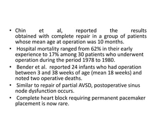 • Chin      et      al,      reported      the      results
  obtained with complete repair in a group of patients
  whose mean age at operation was 10 months.
• Hospital mortality ranged from 62% in their early
  experience to 17% among 30 patients who underwent
  operation during the period 1978 to 1980.
• Bender et al. reported 24 infants who had operation
  between 3 and 38 weeks of age (mean 18 weeks) and
  noted two operative deaths.
• Similar to repair of partial AVSD, postoperative sinus
  node dysfunction occurs.
• Complete heart block requiring permanent pacemaker
  placement is now rare.
 