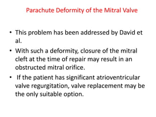Parachute Deformity of the Mitral Valve


• This problem has been addressed by David et
  al.
• With such a deformity, closure of the mitral
  cleft at the time of repair may result in an
  obstructed mitral orifice.
• If the patient has significant atrioventricular
  valve regurgitation, valve replacement may be
  the only suitable option.
 