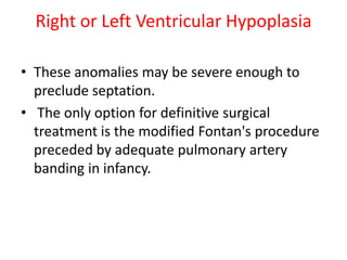 Right or Left Ventricular Hypoplasia

• These anomalies may be severe enough to
  preclude septation.
• The only option for definitive surgical
  treatment is the modified Fontan's procedure
  preceded by adequate pulmonary artery
  banding in infancy.
 