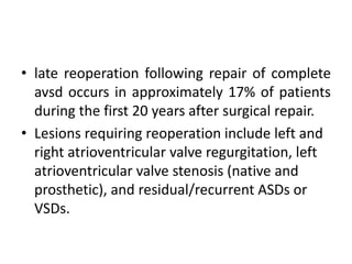 • late reoperation following repair of complete
  avsd occurs in approximately 17% of patients
  during the first 20 years after surgical repair.
• Lesions requiring reoperation include left and
  right atrioventricular valve regurgitation, left
  atrioventricular valve stenosis (native and
  prosthetic), and residual/recurrent ASDs or
  VSDs.
 