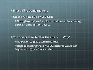 First airline bombing: 1933

United Airlines B-247 CLE-ORD
  Nitroglycerin-based explosive detonated by a timing
 device – killed all 7 on board.



*no one prosecuted for the attack…. Why?
  No pax or baggage screening reqs.
  Regs addressing these AVSEC concerns would not
 begin until 1971 – 40 years later.
 