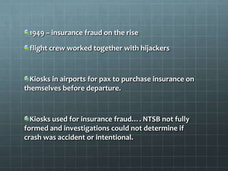 1949 – insurance fraud on the rise

 flight crew worked together with hijackers



  Kiosks in airports for pax to purchase insurance on
themselves before departure.



  Kiosks used for insurance fraud…. NTSB not fully
formed and investigations could not determine if
crash was accident or intentional.
 