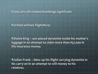 1955 aircraft-related bombings significant



 United airlines Flight#629:



   Daisie King – son placed dynamite inside his mother’s
luggage in an attempt to claim more than #37,000 in
life insurance money.



  Julian Frank – blew up his flight carrying dynamite in
his carry-on in an attempt to will money to his
relatives.
 