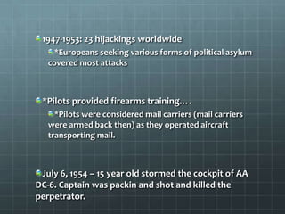 1947-1953: 23 hijackings worldwide
    *Europeans seeking various forms of political asylum
   covered most attacks



 *Pilots provided firearms training….
     *Pilots were considered mail carriers (mail carriers
   were armed back then) as they operated aircraft
   transporting mail.



 July 6, 1954 – 15 year old stormed the cockpit of AA
DC-6. Captain was packin and shot and killed the
perpetrator.
 