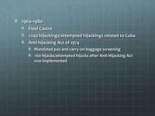 1960-1980
  Fidel Castro
  >240 hijackings/attempted hijackings related to Cuba
  Anti-hijacking Act of 1974
     Mandated pax and carry-on baggage screening
     >60 hijacks/attempted hijacks after Anti-Hijacking Act
     was implemented
 