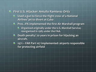 First U.S. Hijacker: Antuilo Ramierez Ortiz
   Used a gun to force the flight crew of a National
   Airlines’ jet to divert ot Cuba
   Pres. JFK implemented the first Air Marshall program
     Organized originally under the U.S. Marshall Service;
     reorganized in 1985 under the FAA.
   Death penalty/ 20 years in prison for hijacking an
   aircraft.
   1971 – FAR Part 107 implemented: airports responsible
   for protecting airfield
 
