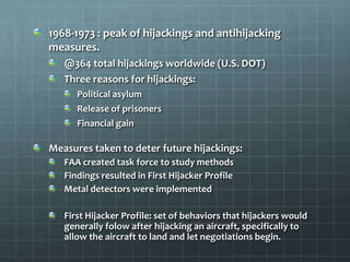 1968-1973 : peak of hijackings and antihijacking
measures.
   @364 total hijackings worldwide (U.S. DOT)
   Three reasons for hijackings:
      Political asylum
      Release of prisoners
      Financial gain

Measures taken to deter future hijackings:
   FAA created task force to study methods
   Findings resulted in First Hijacker Profile
   Metal detectors were implemented

   First Hijacker Profile: set of behaviors that hijackers would
   generally folow after hijacking an aircraft, specifically to
   allow the aircraft to land and let negotiations begin.
 