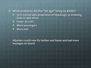What problems did the “jet age” bring to AVSEC?
   1970 marked epic proprotion of hijackings, 32 involving
   Cuba in 1969 alone
   Faster aircraft
   More passengers
   More fuel



Hijackers could now fly farther and faster and had more
hostages on board.
 