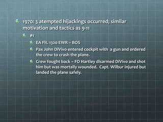 1970: 3 atempted hijackings occurred; similar
motivation and tactics as 9-11
   #1
        EA Flt. 1320 EWR – BOS
        Pax John DiVivo entered cockpit with a gun and ordered
        the crew to crash the plane.
        Crew fought back – FO Hartley disarmed DiVivo and shot
        him but was mortally wounded. Capt. Wilbur injured but
        landed the plane safely.
 