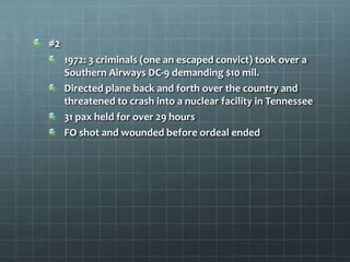 #2
     1972: 3 criminals (one an escaped convict) took over a
     Southern Airways DC-9 demanding $10 mil.
     Directed plane back and forth over the country and
     threatened to crash into a nuclear facility in Tennessee
     31 pax held for over 29 hours
     FO shot and wounded before ordeal ended
 