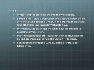 #3
     1974: attempt to crash a plane into the white house.
     Samuel Byck – stole a pistol, shot and killed an airport police
     officer at BWI, boarded a DAL DC-9 and ordered the pilots to
     take off and fly low towards Washington D.C.
     Intention was to crash into the white house in attempt to
     assassinate Pres. Nixon.
     Pilots refused to take off – Byck shot both pilots, killing the
     FO and ordered a pax to help the Captain fly te plane.
     FBI agent fired through a window in the aircraft’s door
     killing Byck.
 