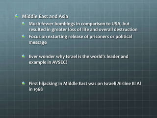Middle East and Asia
  Much fewer bombings in comparison to USA, but
  resulted in greater loss of life and overall destruction
  Focus on extorting release of prisoners or political
  message

  Ever wonder why Israel is the world’s leader and
  example in AVSEC?



  First hijacking in Middle East was on Israeli Airline El Al
  in 1968
 