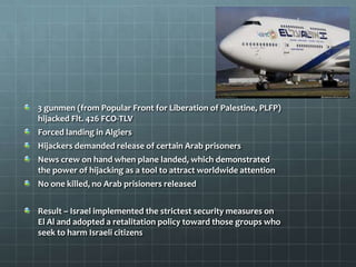 3 gunmen (from Popular Front for Liberation of Palestine, PLFP)
hijacked Flt. 426 FCO-TLV
Forced landing in Algiers
Hijackers demanded release of certain Arab prisoners
News crew on hand when plane landed, which demonstrated
the power of hijacking as a tool to attract worldwide attention
No one killed, no Arab prisioners released


Result – Israel implemented the strictest security measures on
El Al and adopted a retalitation policy toward those groups who
seek to harm Israeli citizens
 