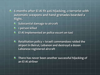 6 months after El Al flt 426 hijacking, 2 terrorist with
automatic weapons and hand grenades boarded a
flight.
   Substantial damage to aircraft
   1 person killed
   El Al implemented an police escort on taxi

   Retalitation policy = Israeli commandoes raided the
   airport in Beirut, Lebanon and destroyd a dozen
   Lebanese registered aircraft

   There has never been another successful hijacking of
   an El Al airliner
 