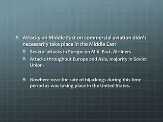 Attacks on Middle East on commercial aviation didn’t
necessarily take place in the Middle East
   Several attacks in Europe on Mid. East. Airliners
   Attacks throughout Europe and Asia, majority in Soviet
   Union.

   Nowhere near the rate of hijackings during this time
   period as was taking place in the United States.
 