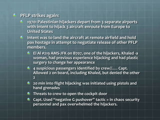 PFLP strikes again:
   1970: Palestinian hijackers depart from 3 separate airports
   with intent to hijack 3 aircraft enroute from Europe to
   United States
   Intent was to land the aircraft at remote airfield and hold
   pax hostage in attempt to negotiate release of other PFLP
   members.
      El Al #219 AMS-JFK on B707, one of the hijackers, Khaled -a
      woman, had previous experience hijacking and had plastic
      surgery to change her appearance
      4 suspicious passengers identified by crew//…. Capt.
      Allowed 2 on board, including Khaled, but denied the other
      2
      20 min into flight hijacking was initiated using pistols and
      hand grenades
      Threats to crew to open the cockpit door
      Capt. Used “negative G pushover” tactic = in chaos security
      personnel and pax overwhelmed the hijackers.
 
