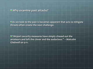 Why examine past attacks?


  As we look to the past is becomes apparent that acts to mitigate
threats often create the next challenge.



 “Airport security measures have simply chased out the
amateurs and left the clever and the audacious.” – Malcolm
Gladwell on 9-11.
 