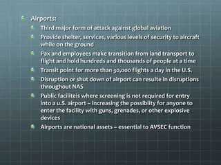 Airports:
   Third major form of attack against global aviation
   Provide shelter, services, various levels of security to aircraft
   while on the ground
   Pax and employees make transition from land transport to
   flight and hold hundreds and thousands of people at a time
   Transit point for more than 30,000 flights a day in the U.S.
   Disruption or shut down of airport can resulte in disruptions
   throughout NAS
   Public faciliteis where screening is not required for entry
   into a u.S. airport – increasing the possibiity for anyone to
   enter the facility with guns, grenades, or other explosive
   devices
   Airports are national assets – essential to AVSEC function
 