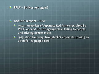 PFLP – Strikes yet again!



Lod Int’l airport – TLV:
   1972: 3 terrorists of Japanese Red Army (recruited by
   PFLP) opened fire in baggage claim killing 26 people
   and injuring dozens more
   1973: shot their way through FCO airport destroying an
   aircraft – 30 people died
 