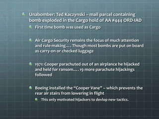 Unabomber: Ted Kaczynski – mail parcel containing
bomb exploded in the Cargo hold of AA #444 ORD-IAD
  First time bomb was used as Cargo

  Air Cargo Security remains the focus of much attention
  and rule-making…. Though most bombs are put on board
  as carry-on or checked luggage

  1971: Cooper parachuted out of an airplance he hijacked
  and held for ransom…. 19 more parachute hijackings
  followed

  Boeing installed the “Cooper Vane” – which prevents the
  rear air stairs from lowering in flight
     This only motivated hijackers to devlop new tactics.
 