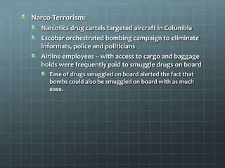 Narco-Terrorism:
  Narcotics drug cartels targeted aircraft in Columbia
  Escobar orchestrated bombing campaign to eliminate
  informats, police and politicians
  Airline employees – with access to cargo and baggage
  holds were frequently paid to smuggle drugs on board
     Ease of drugs smuggled on board alerted the fact that
     bombs could also be smuggled on board with as much
     ease.
 
