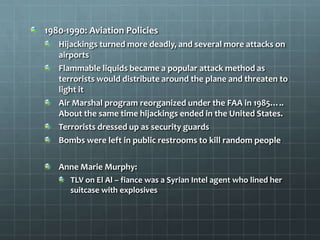 1980-1990: Aviation Policies
   Hijackings turned more deadly, and several more attacks on
   airports
   Flammable liquids became a popular attack method as
   terrorists would distribute around the plane and threaten to
   light it
   Air Marshal program reorganized under the FAA in 1985…..
   About the same time hijackings ended in the United States.
   Terrorists dressed up as security guards
   Bombs were left in public restrooms to kill random people

   Anne Marie Murphy:
      TLV on El Al – fiance was a Syrian Intel agent who lined her
      suitcase with explosives
 