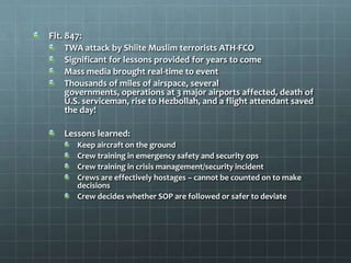 Flt. 847:
    TWA attack by Shiite Muslim terrorists ATH-FCO
    Significant for lessons provided for years to come
    Mass media brought real-time to event
    Thousands of miles of airspace, several
    governments, operations at 3 major airports affected, death of
    U.S. serviceman, rise to Hezbollah, and a flight attendant saved
    the day!

    Lessons learned:
       Keep aircraft on the ground
       Crew training in emergency safety and security ops
       Crew training in crisis management/security incident
       Crews are effectively hostages – cannot be counted on to make
       decisions
       Crew decides whether SOP are followed or safer to deviate
 