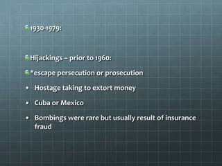 1930-1979:



 Hijackings – prior to 1960:

 *escape persecution or prosecution

• Hostage taking to extort money

• Cuba or Mexico

• Bombings were rare but usually result of insurance
  fraud
 