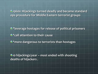 1960s: Hijackings turned deadly and became standard
ops procedure for Middle Eastern terrorist groups



 *leverage hostages for release of political prisoners

 *call attention to their cause

 *more dangerous to terrorists than hostages



 10 hijackings/year – most ended with shooting
deaths of hijackers .
 