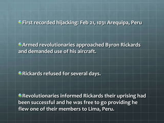 First recorded hijacking: Feb 21, 1031 Arequipa, Peru



 Armed revolutionaries approached Byron Rickards
and demanded use of his aircraft.



 Rickards refused for several days.



  Revolutionaries informed Rickards their uprising had
been successful and he was free to go providing he
flew one of their members to Lima, Peru.
 