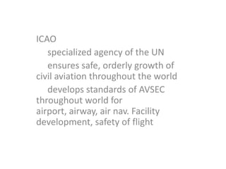ICAO
   specialized agency of the UN
   ensures safe, orderly growth of
civil aviation throughout the world
   develops standards of AVSEC
throughout world for
airport, airway, air nav. Facility
development, safety of flight
 