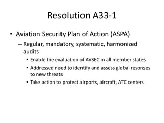 Resolution A33-1
• Aviation Security Plan of Action (ASPA)
  – Regular, mandatory, systematic, harmonized
    audits
     • Enable the evaluation of AVSEC in all member states
     • Addressed need to identify and assess global resonses
       to new threats
     • Take action to protect airports, aircraft, ATC centers
 