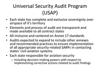Universal Security Audit Program
                 (USAP)
• Each state has complete and exclusive sovereignty over
  airspace of it’s territory
• Elements and process of audit are transparent and
  made available to all contract states
• All-inclusive and centered on Annex 17 standards
• Audits expected to expand to include other annexes
  and recommended practices to ensure implementation
  of all appropriate security-related SARPs in contacting
  states’ civil aviation systems.
• Each state responsible for aviation security
   – Including decision-making powers with respect to
     implementing corrective actions related to audit findings
 