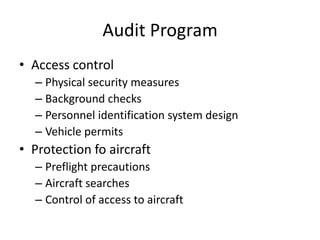 Audit Program
• Access control
  – Physical security measures
  – Background checks
  – Personnel identification system design
  – Vehicle permits
• Protection fo aircraft
  – Preflight precautions
  – Aircraft searches
  – Control of access to aircraft
 