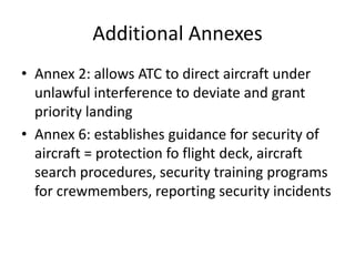 Additional Annexes
• Annex 2: allows ATC to direct aircraft under
  unlawful interference to deviate and grant
  priority landing
• Annex 6: establishes guidance for security of
  aircraft = protection fo flight deck, aircraft
  search procedures, security training programs
  for crewmembers, reporting security incidents
 