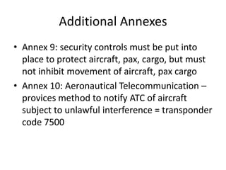 Additional Annexes
• Annex 9: security controls must be put into
  place to protect aircraft, pax, cargo, but must
  not inhibit movement of aircraft, pax cargo
• Annex 10: Aeronautical Telecommunication –
  provices method to notify ATC of aircraft
  subject to unlawful interference = transponder
  code 7500
 