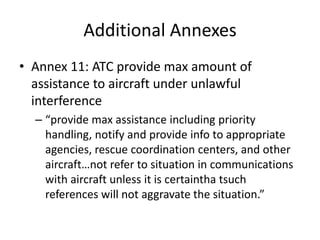 Additional Annexes
• Annex 11: ATC provide max amount of
  assistance to aircraft under unlawful
  interference
  – “provide max assistance including priority
    handling, notify and provide info to appropriate
    agencies, rescue coordination centers, and other
    aircraft…not refer to situation in communications
    with aircraft unless it is certaintha tsuch
    references will not aggravate the situation.”
 
