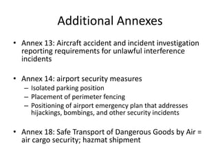 Additional Annexes
• Annex 13: Aircraft accident and incident investigation
  reporting requirements for unlawful interference
  incidents

• Annex 14: airport security measures
   – Isolated parking position
   – Placement of perimeter fencing
   – Positioning of airport emergency plan that addresses
     hijackings, bombings, and other security incidents

• Annex 18: Safe Transport of Dangerous Goods by Air =
  air cargo security; hazmat shipment
 