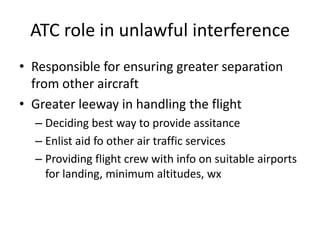 ATC role in unlawful interference
• Responsible for ensuring greater separation
  from other aircraft
• Greater leeway in handling the flight
  – Deciding best way to provide assitance
  – Enlist aid fo other air traffic services
  – Providing flight crew with info on suitable airports
    for landing, minimum altitudes, wx
 