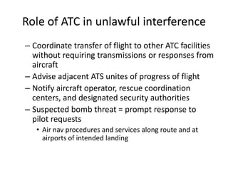 Role of ATC in unlawful interference
– Coordinate transfer of flight to other ATC facilities
  without requiring transmissions or responses from
  aircraft
– Advise adjacent ATS unites of progress of flight
– Notify aircraft operator, rescue coordination
  centers, and designated security authorities
– Suspected bomb threat = prompt response to
  pilot requests
   • Air nav procedures and services along route and at
     airports of intended landing
 