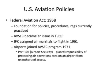 U.S. Aviation Policies
• Federal Aviation Act: 1958
  – Foundation for policies, procedures, regs currently
    practiced
  – AVSEC became an issue in 1960
  – JFK assigned air marshals to flight in 1961
  – Airports joined AVSEC program 1971
     • Part 107 (Airport Security) – placed responsibility of
       protecting air operations area on an airport from
       unauthorized access.
 