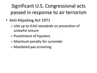 Significant U.S. Congressional acts
  passed in response to air terrorism
• Anti-Hijacking Act 1971
  – USA up to ICAO standards on prevention of
    unlawful seizure
  – Punishment of hijackers
  – Maximum penalty for surrender
  – Mandated pax screening
 