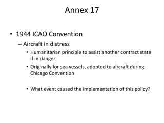 Annex 17

• 1944 ICAO Convention
  – Aircraft in distress
     • Humanitarian principle to assist another contract state
       if in danger
     • Originally for sea vessels, adopted to aircraft during
       Chicago Convention

     • What event caused the implementation of this policy?
 