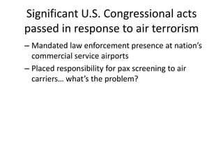 Significant U.S. Congressional acts
passed in response to air terrorism
– Mandated law enforcement presence at nation’s
  commercial service airports
– Placed responsibility for pax screening to air
  carriers… what’s the problem?
 