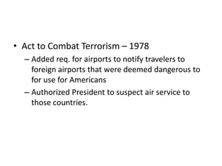 • Act to Combat Terrorism – 1978
  – Added req. for airports to notify travelers to
    foreign airports that were deemed dangerous to
    for use for Americans
  – Authorized President to suspect air service to
    those countries.
 