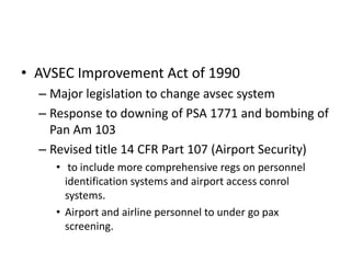 • AVSEC Improvement Act of 1990
  – Major legislation to change avsec system
  – Response to downing of PSA 1771 and bombing of
    Pan Am 103
  – Revised title 14 CFR Part 107 (Airport Security)
     • to include more comprehensive regs on personnel
       identification systems and airport access conrol
       systems.
     • Airport and airline personnel to under go pax
       screening.
 